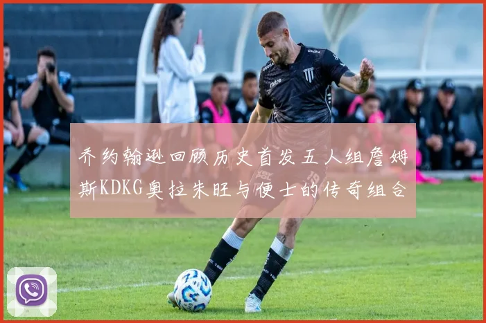 乔约翰逊回顾历史首发五人组詹姆斯KDKG奥拉朱旺与便士的传奇组合