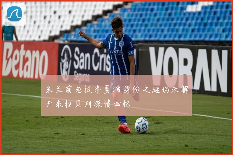 米兰前老板李勇鸿身份之谜仍未解开米拉贝利深情回忆
