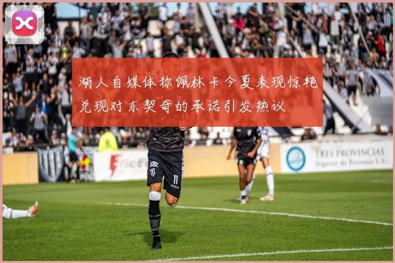 湖人自媒体称佩林卡今夏表现惊艳兑现对东契奇的承诺引发热议