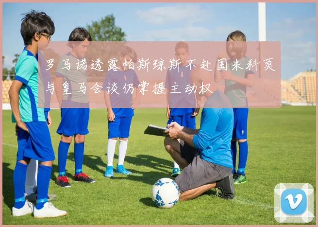 罗马诺透露帕斯琼斯不赴国米科莫与皇马会谈仍掌握主动权