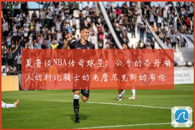 夏普谈NBA传奇球星：公牛的乔丹湖人的科比骑士的老詹尼克斯的布伦森